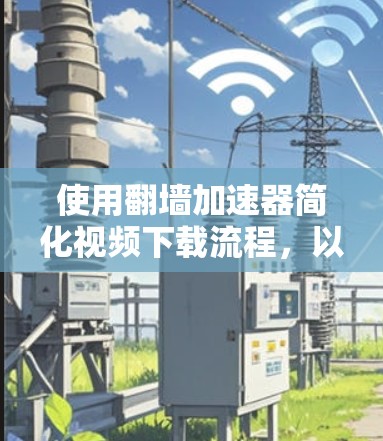 使用翻墙加速器简化视频下载流程,以下是详细的步骤指南