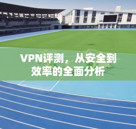 VPN评测,从安全到效率的全面分析