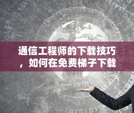 通信工程师的下载技巧,如何在免费梯子下载中高效工作