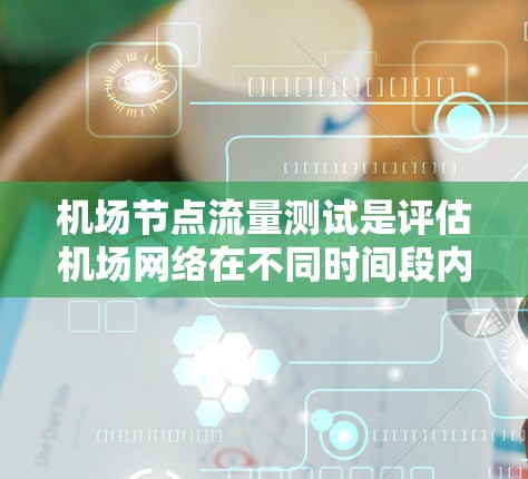 机场节点流量测试是评估机场网络在不同时间段内节点流量情况的重要过程,旨在确保网络稳定、高效和安全。以下是对该过程的详细总结