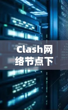 Clash网络节点下载,挑战与解决方案