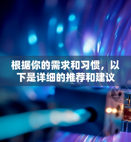 根据你的需求和习惯,以下是详细的推荐和建议 根据你的需求和习惯,以下是详细的推荐和建议