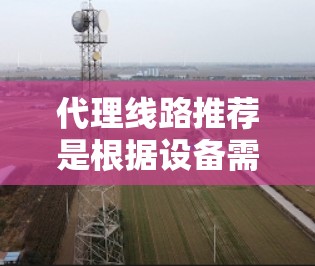 代理线路推荐是根据设备需求和使用场景来选择适合的线路。以下是一些常见的代理线路推荐，适用于不同的应用场景