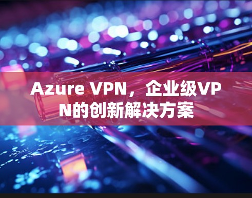 Azure VPN,企业级VPN的创新解决方案