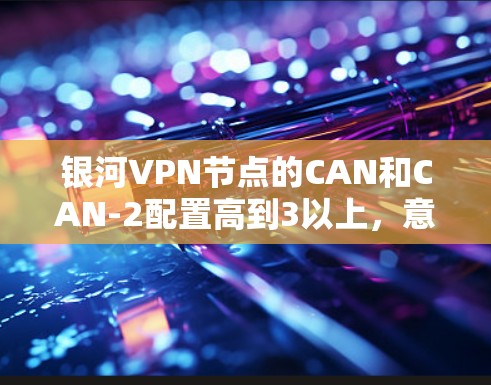 银河VPN节点的CAN和CAN-2配置高到3以上,意味着星网需要优化其网络架构和资源管理以支持更高的配置。以下是详细的分析和建议