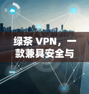 绿茶 VPN,一款兼具安全与人性的通信助手