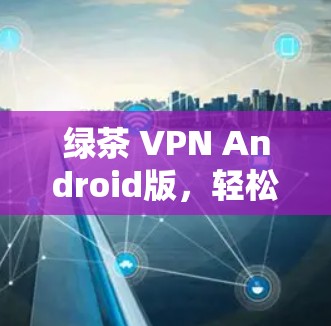 绿茶 VPN Android版,轻松接入互联网的高效解决方案