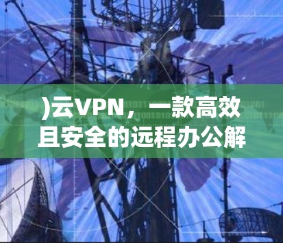 )云VPN,一款高效且安全的远程办公解决方案