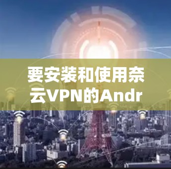 要安装和使用奈云VPN的Android版,您可以按照以下步骤操作