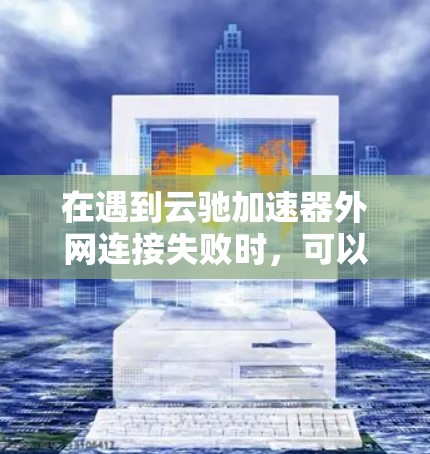 在遇到云驰加速器外网连接失败时，可以按照以下步骤进行排查和解决问题