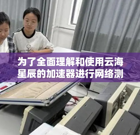 为了全面理解和使用云海星辰的加速器进行网络测试，以下是一步步的指南