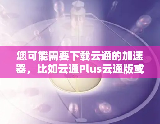 您可能需要下载云通的加速器,比如云通Plus云通版或云通云通版。以下是一些下载链接,您可以选择其中的任何一个版本