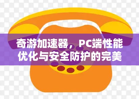 奇游加速器，PC端性能优化与安全防护的完美融合