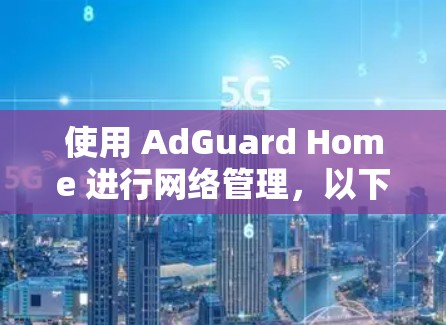 使用 AdGuard Home 进行网络管理,以下是详细的步骤指南