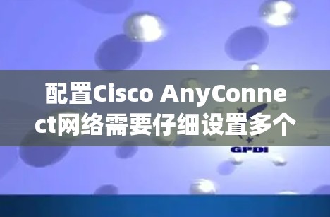 配置Cisco AnyConnect网络需要仔细设置多个部分,确保端口、设备、网络参数正确,以保障网络的可靠性和高效性。以下是对配置的详细步骤