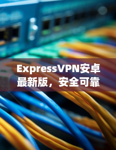 ExpressVPN安卓最新版，安全可靠，速度超流畅
