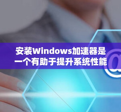 安装Windows加速器是一个有助于提升系统性能的步骤,以下是详细的指南