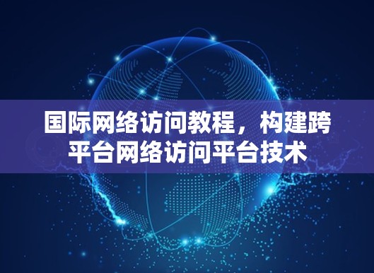 国际网络访问教程，构建跨平台网络访问平台技术