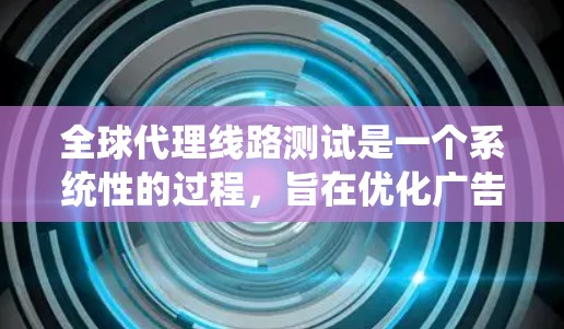 全球代理线路测试是一个系统性的过程，旨在优化广告主与内容创作者之间的连接，提升广告效果和内容质量。以下是详细的步骤和方法