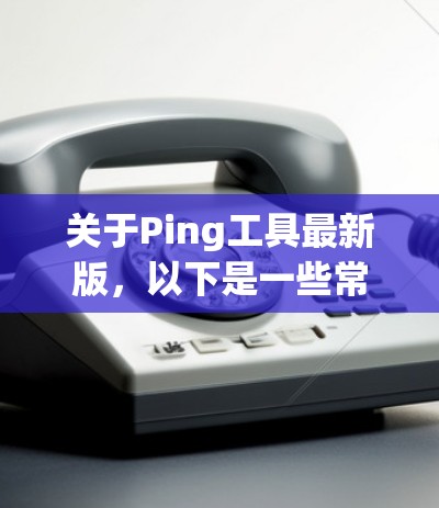 关于Ping工具最新版，以下是一些常见的Ping工具推荐，这些工具通常适用于检测网络延迟、通信距离以及网络状态等需求