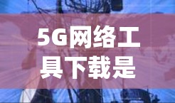 5G网络工具下载是一个系统性的操作过程，涉及多个步骤和注意事项，以下将详细说明