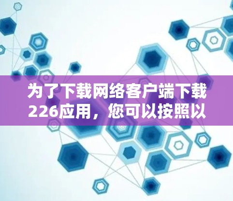 为了下载网络客户端下载226应用,您可以按照以下步骤操作