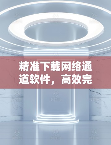 精准下载网络通道软件,高效完成下载任务 精准下载网络通道软件,高效完成下载任务