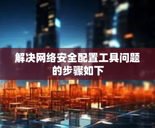 解决网络安全配置工具问题的步骤如下