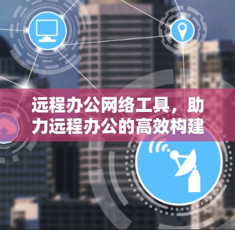 远程办公网络工具,助力远程办公的高效构建与管理