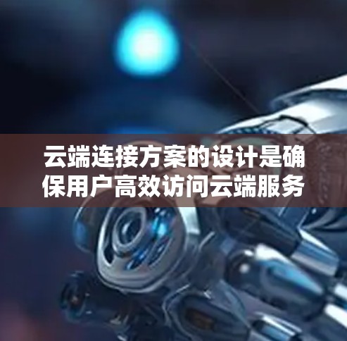 云端连接方案的设计是确保用户高效访问云端服务的关键，涉及多个关键方面。以下是对该方案的详细总结和建议