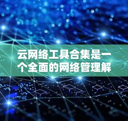 云网络工具合集是一个全面的网络管理解决方案,覆盖从基础到高级的各个方面。以下是该合集的详细分类及其功能