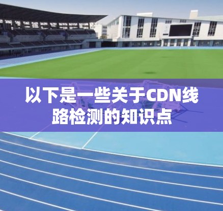 以下是一些关于CDN线路检测的知识点