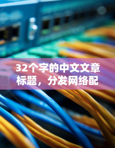 32个字的中文文章标题,分发网络配置,优化内容访问,提升用户体验