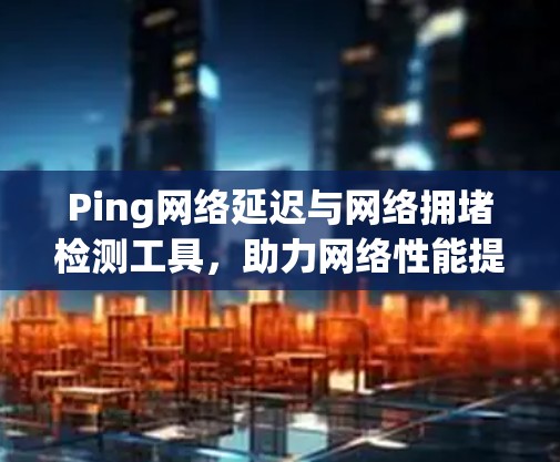 Ping网络延迟与网络拥堵检测工具,助力网络性能提升的必备工具
