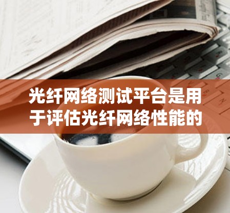 光纤网络测试平台是用于评估光纤网络性能的关键工具,涵盖网络测试仪、测试设备、数据采集和存储系统等多个部分。以下是对光纤网络测试平台的详细分析