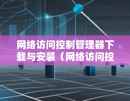 网络访问控制管理器下载与安装（网络访问控制管理器下载安装步骤与注意事项）