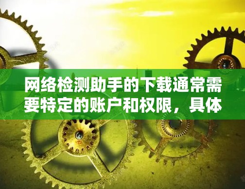 网络检测助手的下载通常需要特定的账户和权限，具体操作可能因检测助手的类型和功能而异。以下是一些常见的网络检测助手下载步骤和方法