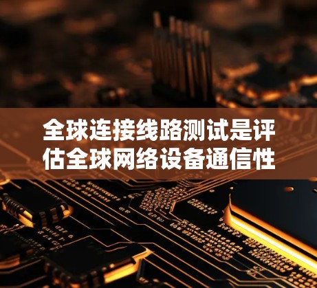 全球连接线路测试是评估全球网络设备通信性能的重要步骤，涉及多个环节的综合考量。以下是详细的总结和步骤说明