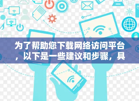 为了帮助您下载网络访问平台，以下是一些建议和步骤，具体取决于您需要的平台类型