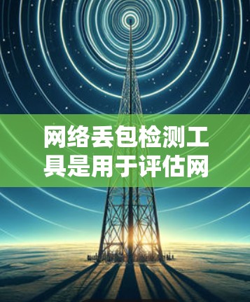 网络丢包检测工具是用于评估网络中数据包丢失情况的工具,以下是详细的步骤和建议