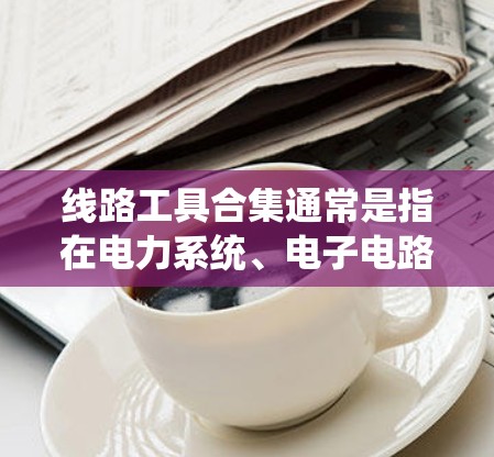线路工具合集通常是指在电力系统、电子电路、机械制造等领域中常用的工具和设备。以下是一些常见的线路工具合集,涵盖电池、电线、工具箱、电气设备等