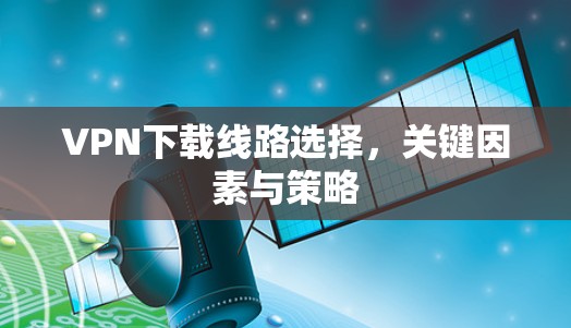 VPN下载线路选择,关键因素与策略 VPN下载线路选择,关键因素与策略