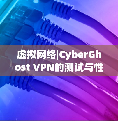 虚拟网络|CyberGhost VPN的测试与性能分析 虚拟网络|CyberGhost VPN的测试与性能分析