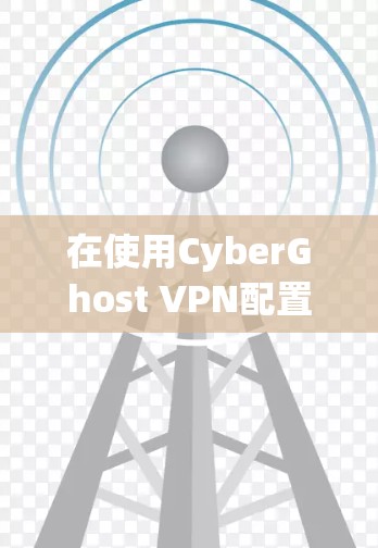 在使用CyberGhost VPN配置时，以下是一些关键步骤和注意事项