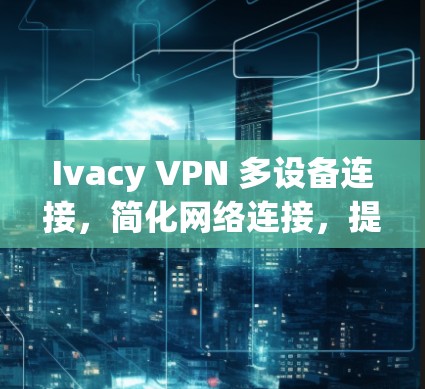Ivacy VPN 多设备连接，简化网络连接，提升设备连接率