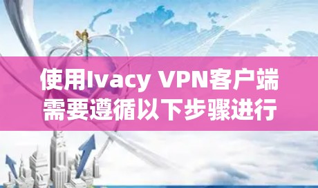 使用Ivacy VPN客户端需要遵循以下步骤进行操作 使用Ivacy VPN客户端需要遵循以下步骤进行操作
