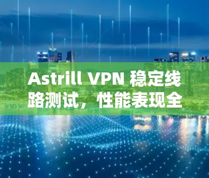 Astrill VPN 稳定线路测试，性能表现全面，用户体验卓越