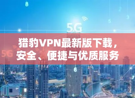 猎豹VPN最新版下载，安全、便捷与优质服务的完美组合
