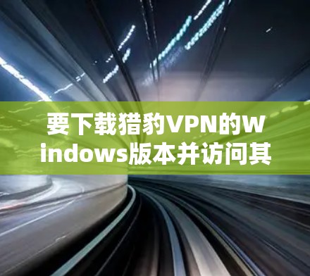 要下载猎豹VPN的Windows版本并访问其Web端，您可以按照以下步骤进行操作