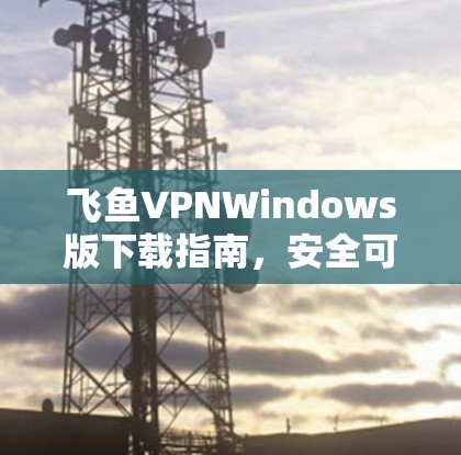 飞鱼VPNWindows版下载指南,安全可靠,轻松接入互联网 飞鱼VPNWindows版下载指南,安全可靠,轻松接入互联网